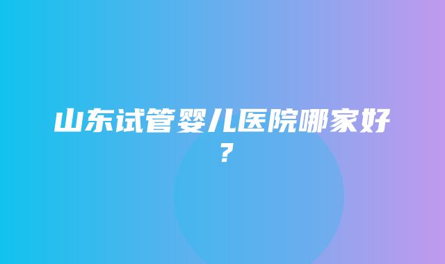 山东试管婴儿医院哪家好？