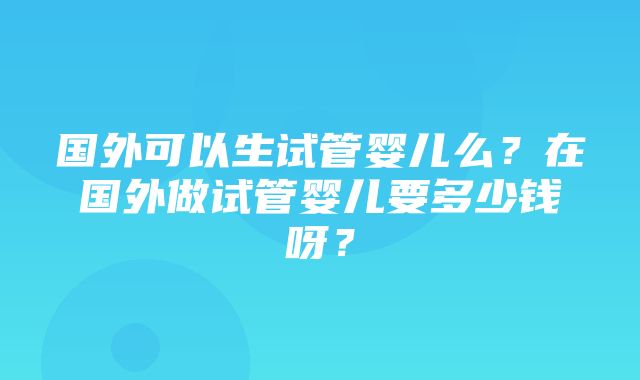 国外可以生试管婴儿么？在国外做试管婴儿要多少钱呀？