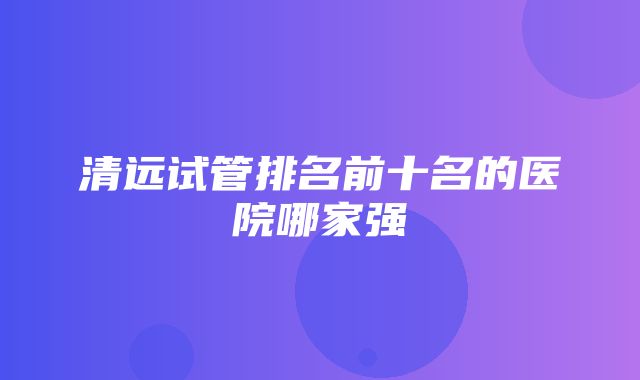 清远试管排名前十名的医院哪家强