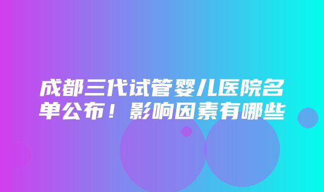 成都三代试管婴儿医院名单公布！影响因素有哪些