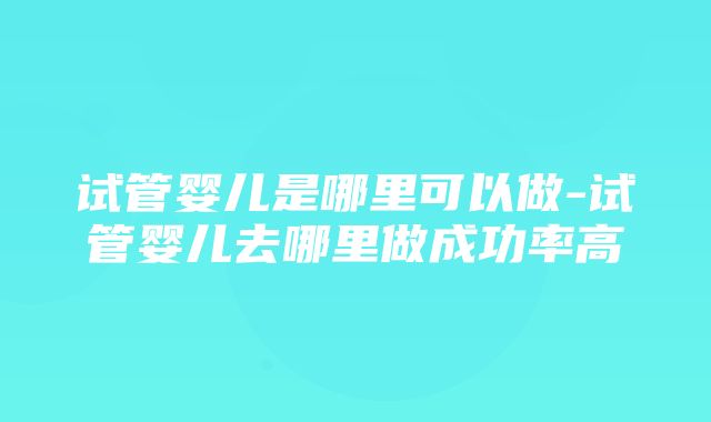 试管婴儿是哪里可以做-试管婴儿去哪里做成功率高