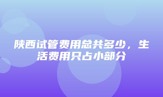 陕西试管费用总共多少，生活费用只占小部分