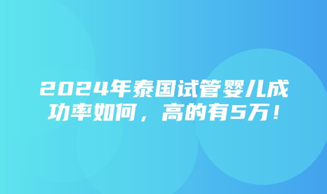 2024年泰国试管婴儿成功率如何，高的有5万！