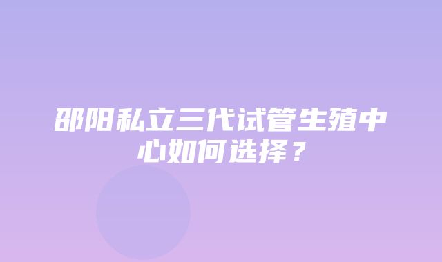 邵阳私立三代试管生殖中心如何选择？