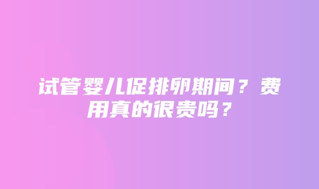 试管婴儿促排卵期间？费用真的很贵吗？