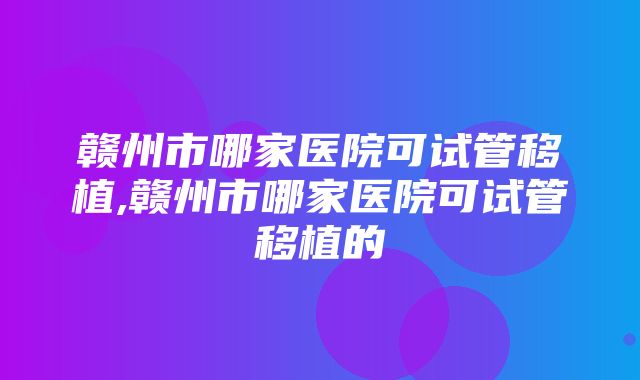 赣州市哪家医院可试管移植,赣州市哪家医院可试管移植的