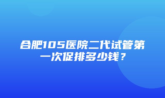 合肥105医院二代试管第一次促排多少钱？