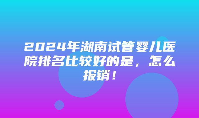 2024年湖南试管婴儿医院排名比较好的是，怎么报销！