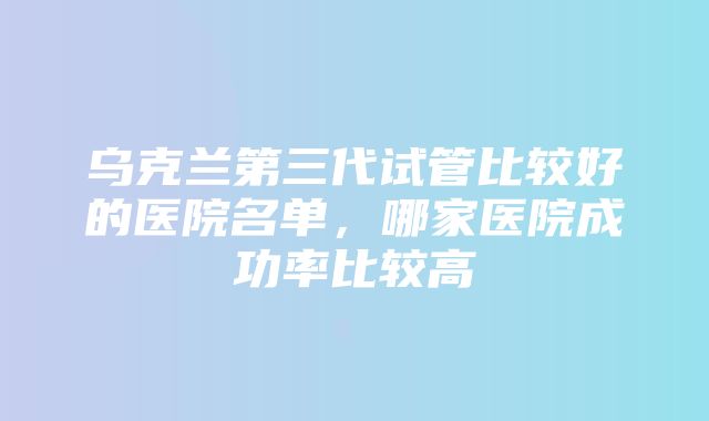 乌克兰第三代试管比较好的医院名单，哪家医院成功率比较高