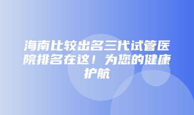 海南比较出名三代试管医院排名在这！为您的健康护航