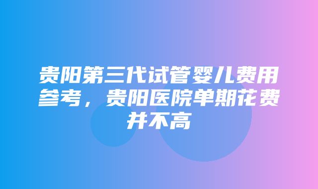 贵阳第三代试管婴儿费用参考，贵阳医院单期花费并不高