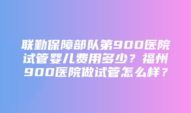 联勤保障部队第900医院试管婴儿费用多少？福州900医院做试管怎么样？