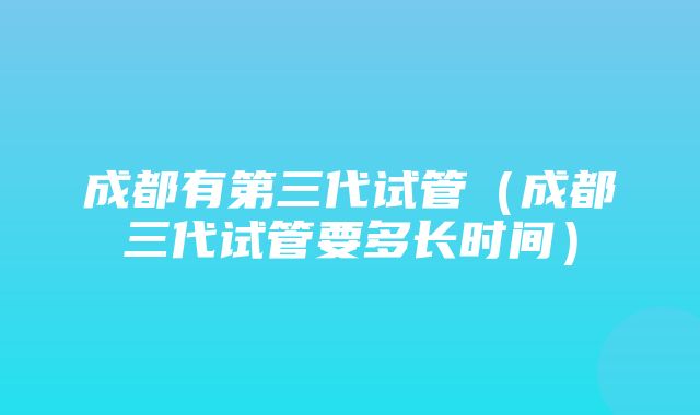 成都有第三代试管（成都三代试管要多长时间）