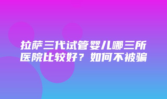 拉萨三代试管婴儿哪三所医院比较好？如何不被骗