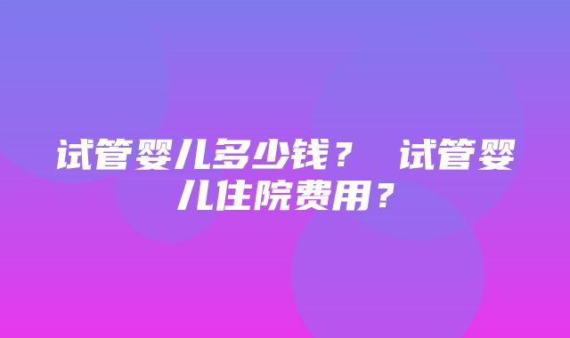 试管婴儿多少钱？ 试管婴儿住院费用？