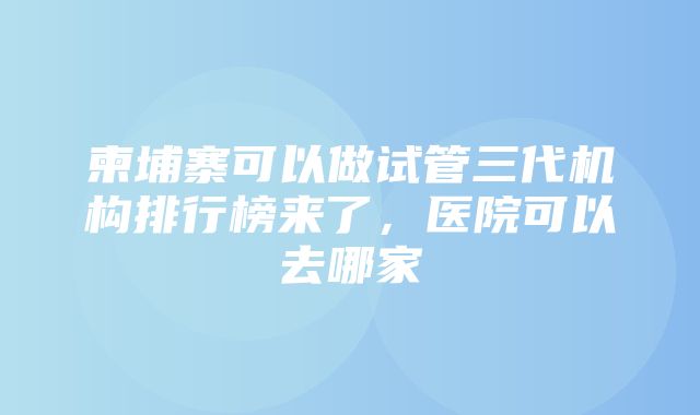 柬埔寨可以做试管三代机构排行榜来了，医院可以去哪家