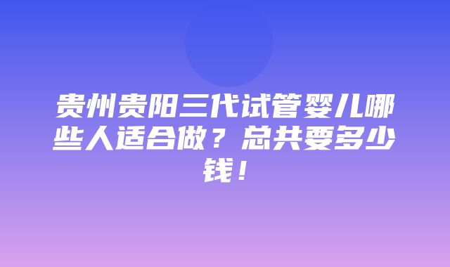 贵州贵阳三代试管婴儿哪些人适合做？总共要多少钱！