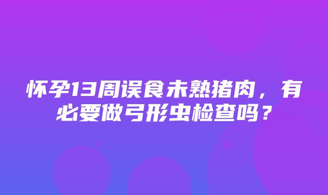 怀孕13周误食未熟猪肉，有必要做弓形虫检查吗？