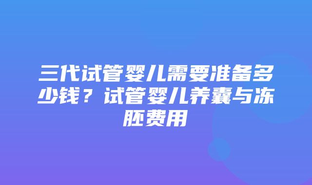 三代试管婴儿需要准备多少钱？试管婴儿养囊与冻胚费用