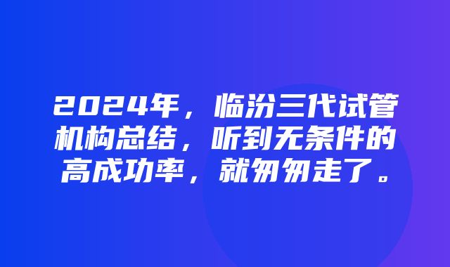 2024年，临汾三代试管机构总结，听到无条件的高成功率，就匆匆走了。