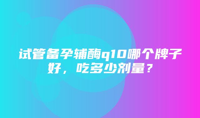 试管备孕辅酶q10哪个牌子好，吃多少剂量？