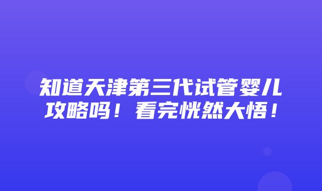 知道天津第三代试管婴儿攻略吗！看完恍然大悟！