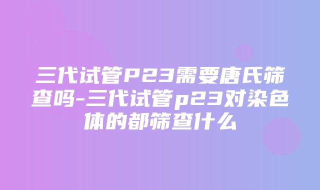 三代试管P23需要唐氏筛查吗-三代试管p23对染色体的都筛查什么