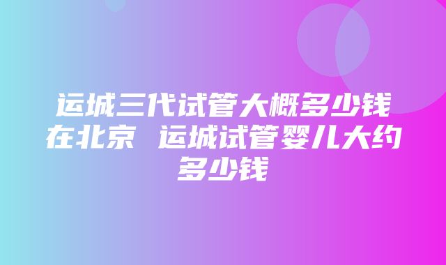 运城三代试管大概多少钱在北京 运城试管婴儿大约多少钱