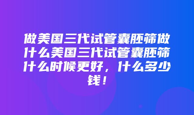 做美国三代试管囊胚筛做什么美国三代试管囊胚筛什么时候更好，什么多少钱！