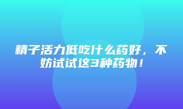 精子活力低吃什么药好，不妨试试这3种药物！