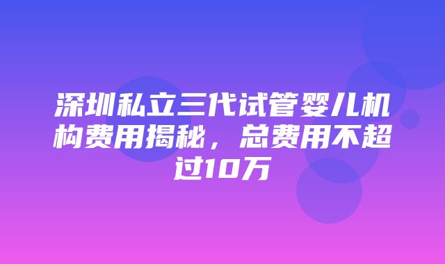 深圳私立三代试管婴儿机构费用揭秘，总费用不超过10万