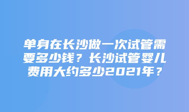 单身在长沙做一次试管需要多少钱？长沙试管婴儿费用大约多少2021年？