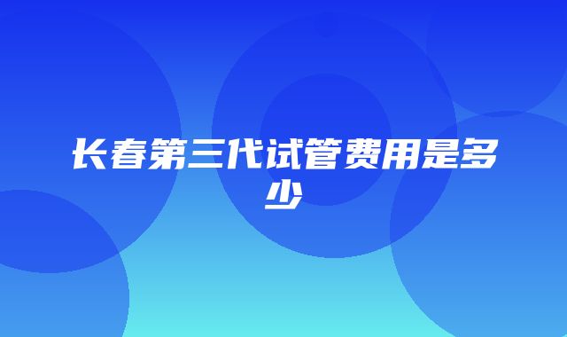 长春第三代试管费用是多少