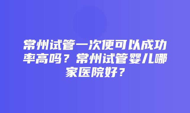 常州试管一次便可以成功率高吗？常州试管婴儿哪家医院好？