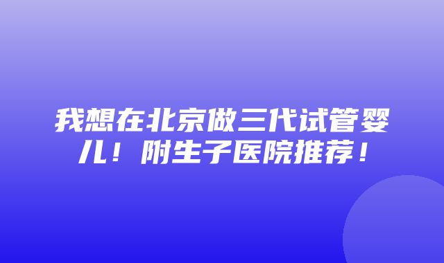 我想在北京做三代试管婴儿！附生子医院推荐！