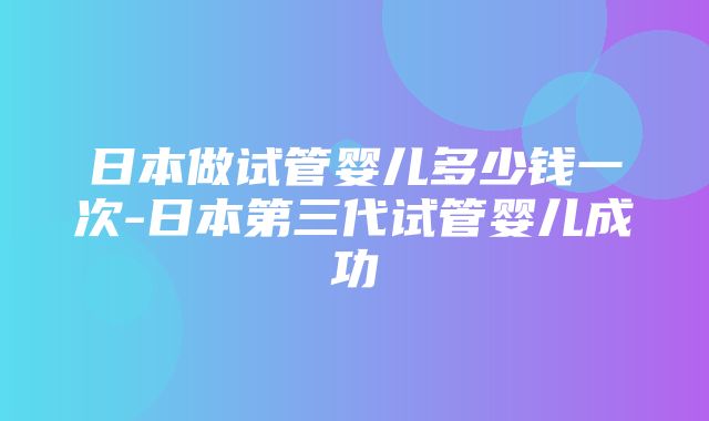 日本做试管婴儿多少钱一次-日本第三代试管婴儿成功