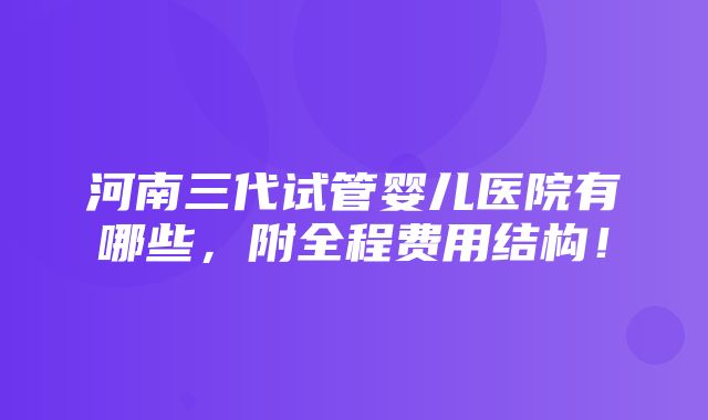 河南三代试管婴儿医院有哪些，附全程费用结构！