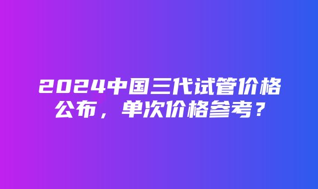 2024中国三代试管价格公布，单次价格参考？