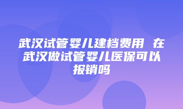 武汉试管婴儿建档费用 在武汉做试管婴儿医保可以报销吗