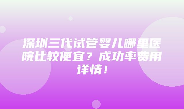 深圳三代试管婴儿哪里医院比较便宜？成功率费用详情！