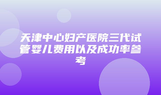 天津中心妇产医院三代试管婴儿费用以及成功率参考