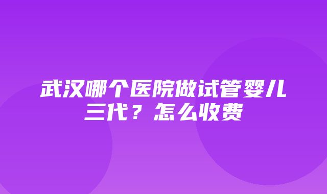 武汉哪个医院做试管婴儿三代？怎么收费