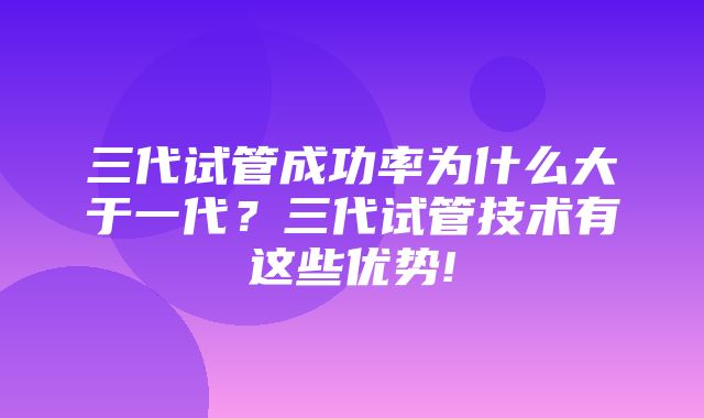 三代试管成功率为什么大于一代？三代试管技术有这些优势!