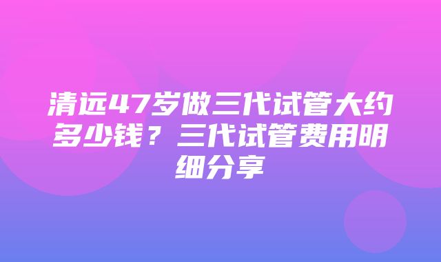 清远47岁做三代试管大约多少钱？三代试管费用明细分享