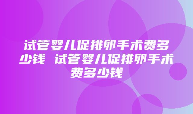 试管婴儿促排卵手术费多少钱 试管婴儿促排卵手术费多少钱