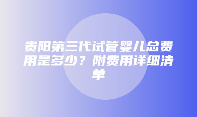 贵阳第三代试管婴儿总费用是多少？附费用详细清单