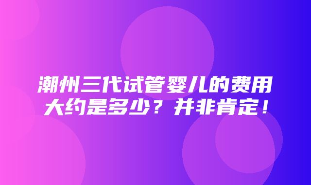 潮州三代试管婴儿的费用大约是多少？并非肯定！