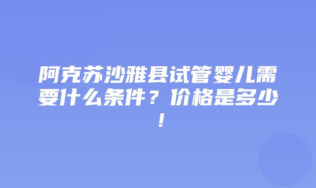 阿克苏沙雅县试管婴儿需要什么条件？价格是多少！