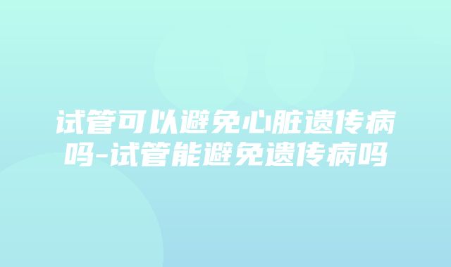 试管可以避免心脏遗传病吗-试管能避免遗传病吗