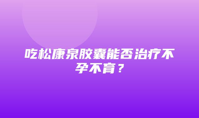 吃松康泉胶囊能否治疗不孕不育？